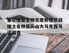 开云官方app入口-塞尔维亚主帅贝彦郭德挑战瑞士名帅亚历山大马克西马诺威奇的简单介绍