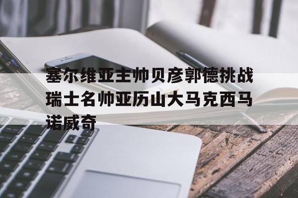 开云官方app入口-塞尔维亚主帅贝彦郭德挑战瑞士名帅亚历山大马克西马诺威奇的简单介绍